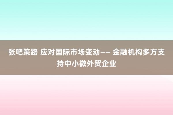 张吧策路 应对国际市场变动—— 金融机构多方支持中小微外贸企业