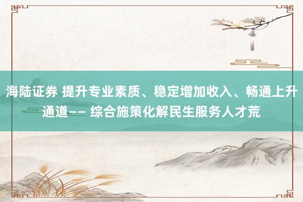 海陆证券 提升专业素质、稳定增加收入、畅通上升通道—— 综合施策化解民生服务人才荒