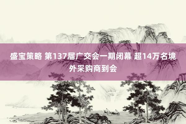 盛宝策略 第137届广交会一期闭幕 超14万名境外采购商到会