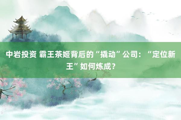 中岩投资 霸王茶姬背后的“撬动”公司：“定位新王”如何炼成？