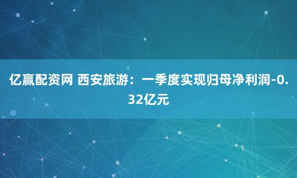 亿赢配资网 西安旅游：一季度实现归母净利润-0.32亿元