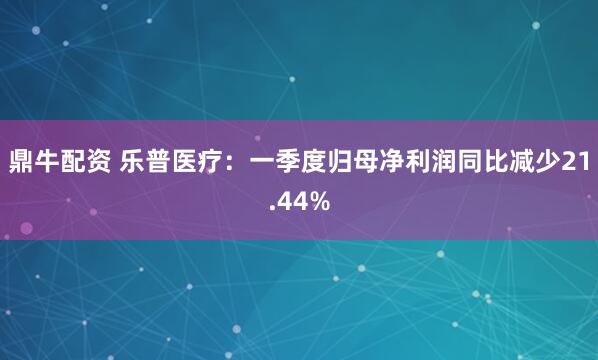 鼎牛配资 乐普医疗：一季度归母净利润同比减少21.44%