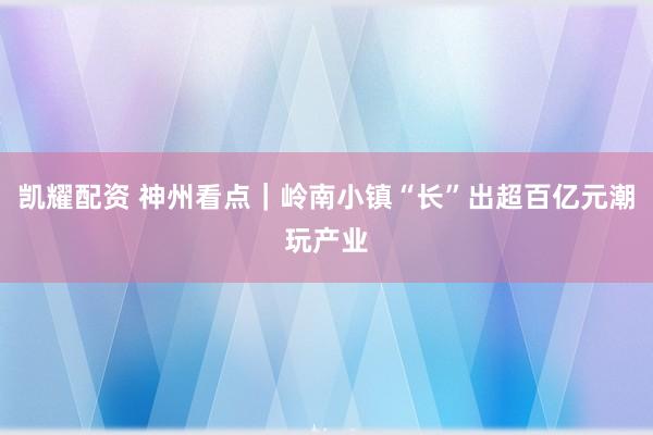 凯耀配资 神州看点｜岭南小镇“长”出超百亿元潮玩产业