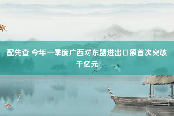 配先查 今年一季度广西对东盟进出口额首次突破千亿元