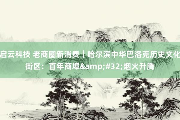 启云科技 老商圈新消费｜哈尔滨中华巴洛克历史文化街区：百年商埠&#32;烟火升腾
