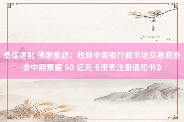 卓信速配 佛燃能源：收到中国银行间市场交易商协会中期票据 50 亿元《接受注册通知书》
