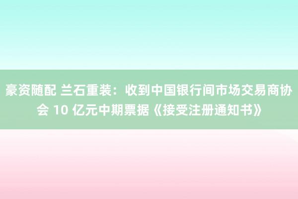 豪资随配 兰石重装：收到中国银行间市场交易商协会 10 亿元中期票据《接受注册通知书》