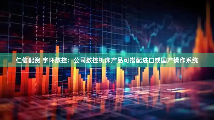 仁信配资 宇环数控：公司数控机床产品可搭配进口或国产操作系统