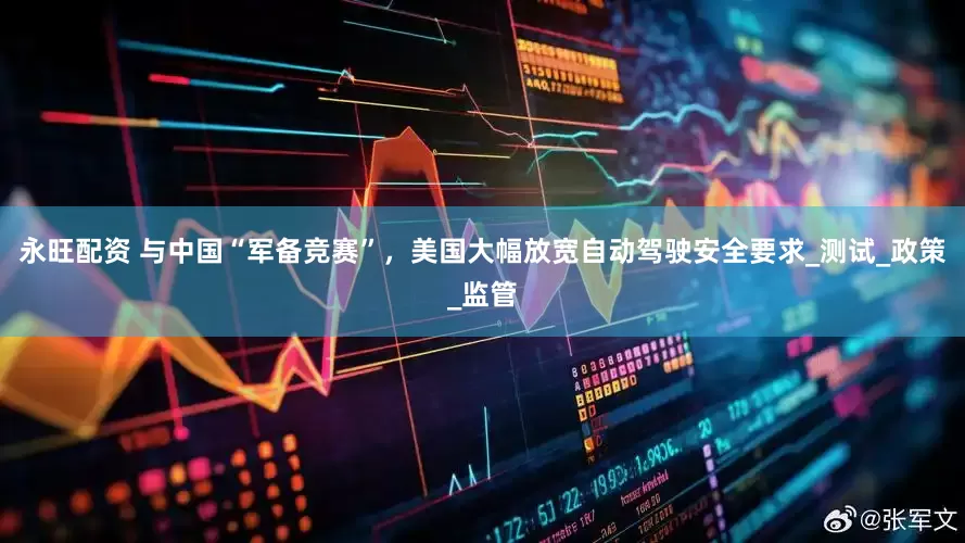 永旺配资 与中国“军备竞赛”，美国大幅放宽自动驾驶安全要求_测试_政策_监管