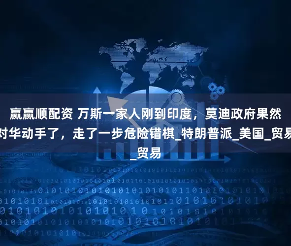 赢赢顺配资 万斯一家人刚到印度，莫迪政府果然对华动手了，走了一步危险错棋_特朗普派_美国_贸易