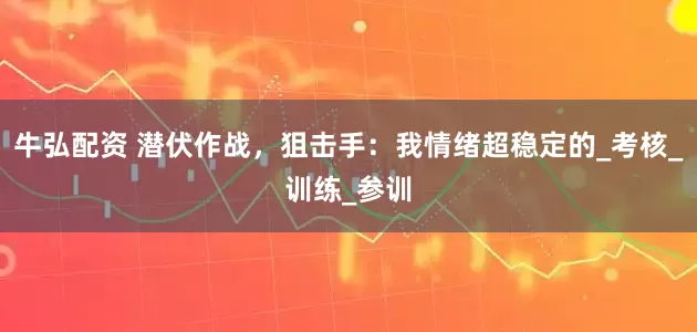 牛弘配资 潜伏作战，狙击手：我情绪超稳定的_考核_训练_参训