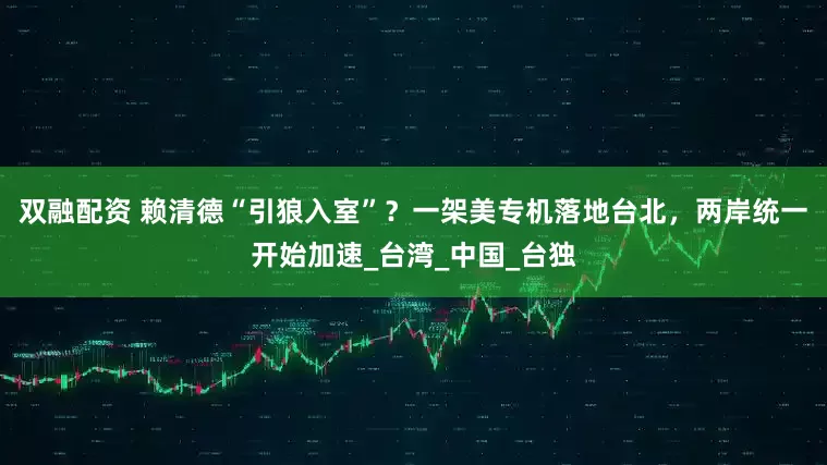 双融配资 赖清德“引狼入室”？一架美专机落地台北，两岸统一开始加速_台湾_中国_台独