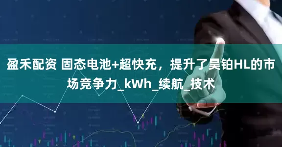 盈禾配资 固态电池+超快充，提升了昊铂HL的市场竞争力_kWh_续航_技术