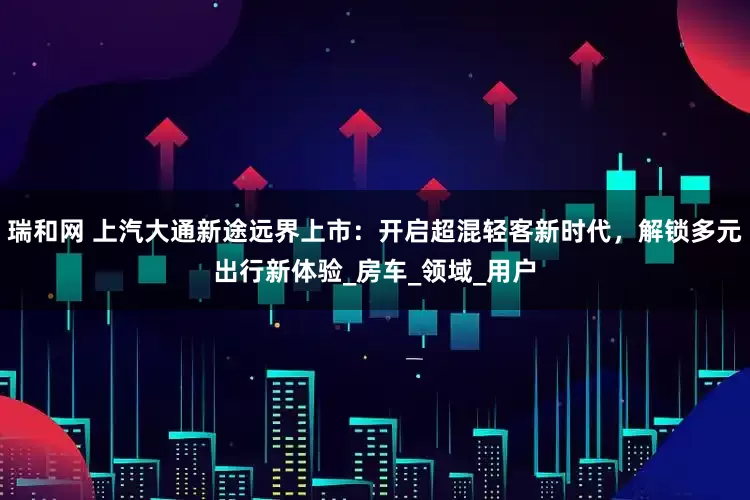 瑞和网 上汽大通新途远界上市：开启超混轻客新时代，解锁多元出行新体验_房车_领域_用户