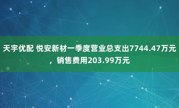 天宇优配 悦安新材一季度营业总支出7744.47万元，销售费用203.99万元