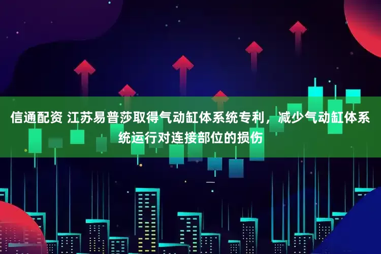信通配资 江苏易普莎取得气动缸体系统专利，减少气动缸体系统运行对连接部位的损伤