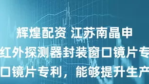辉煌配资 江苏南晶申请超精密红外探测器封装窗口镜片专利，能够提升生产效率