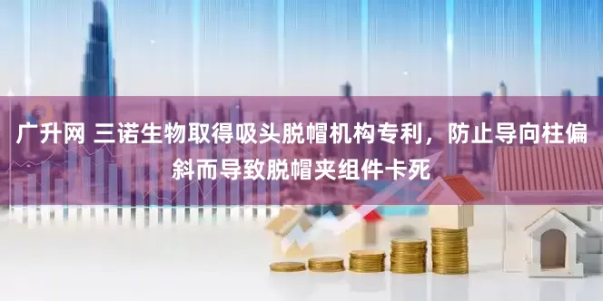 广升网 三诺生物取得吸头脱帽机构专利，防止导向柱偏斜而导致脱帽夹组件卡死