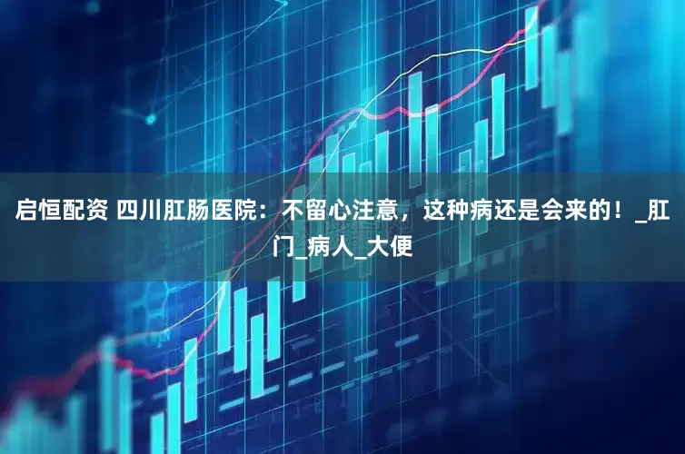启恒配资 四川肛肠医院：不留心注意，这种病还是会来的！_肛门_病人_大便