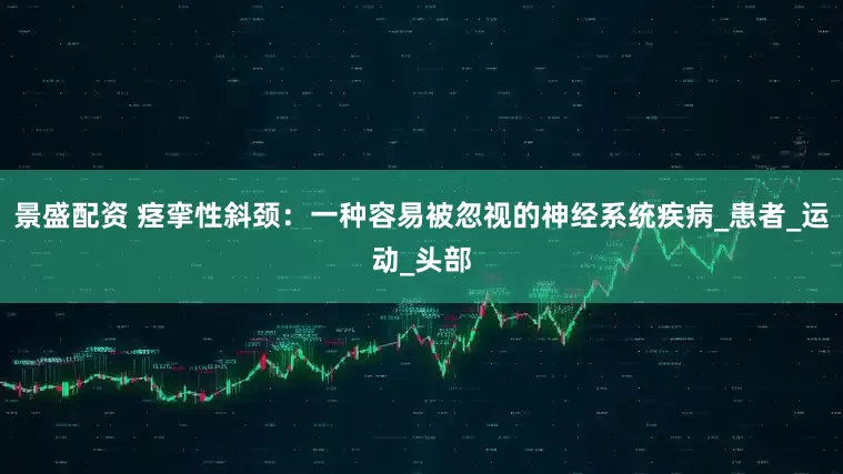 景盛配资 痉挛性斜颈：一种容易被忽视的神经系统疾病_患者_运动_头部