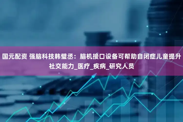 国元配资 强脑科技韩璧丞：脑机接口设备可帮助自闭症儿童提升社交能力_医疗_疾病_研究人员