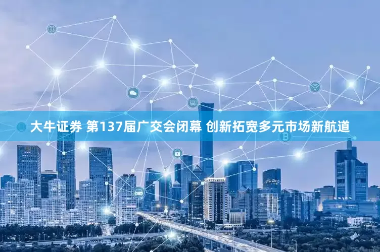 大牛证券 第137届广交会闭幕 创新拓宽多元市场新航道