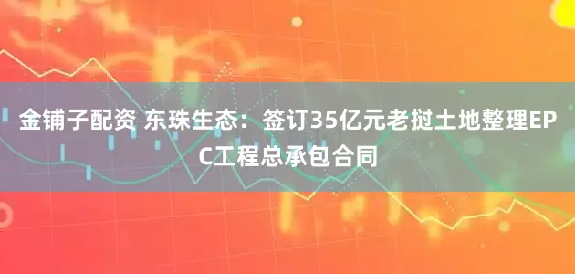 金铺子配资 东珠生态：签订35亿元老挝土地整理EPC工程总承包合同