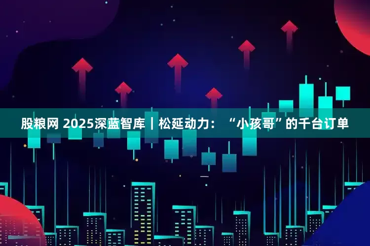 股粮网 2025深蓝智库｜松延动力： “小孩哥”的千台订单