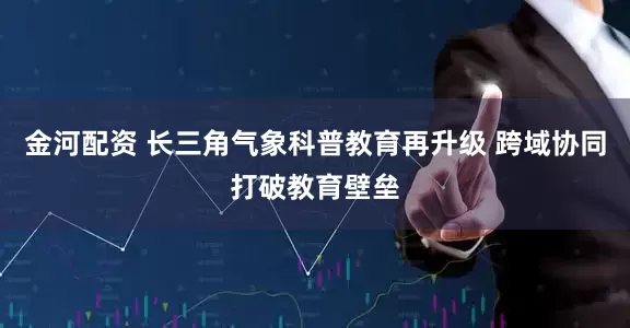 金河配资 长三角气象科普教育再升级 跨域协同打破教育壁垒