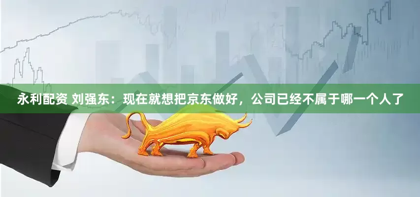 永利配资 刘强东：现在就想把京东做好，公司已经不属于哪一个人了