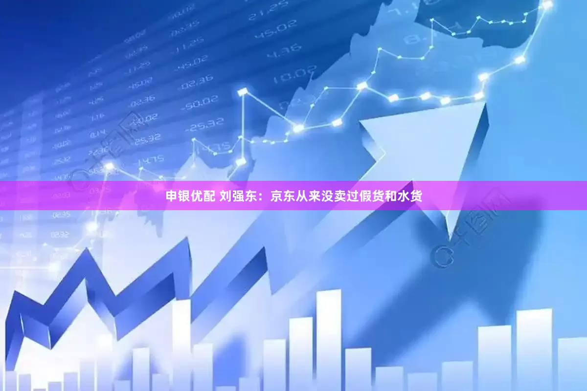 申银优配 刘强东：京东从来没卖过假货和水货