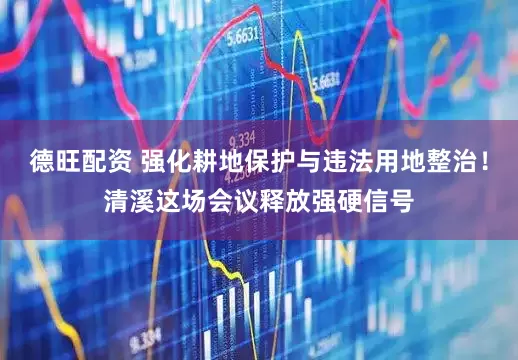 德旺配资 强化耕地保护与违法用地整治！清溪这场会议释放强硬信号