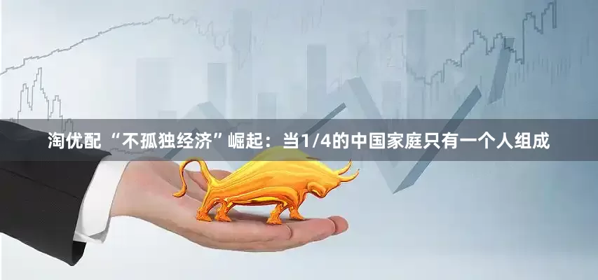 淘优配 “不孤独经济”崛起：当1/4的中国家庭只有一个人组成