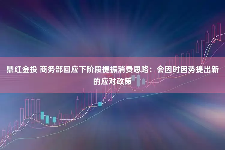 鼎红金投 商务部回应下阶段提振消费思路：会因时因势提出新的应对政策