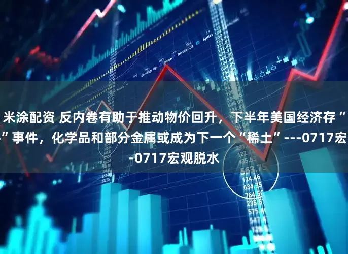 米涂配资 反内卷有助于推动物价回升，下半年美国经济存“灰犀牛”事件，化学品和部分金属或成为下一个“稀土”---0717宏观脱水