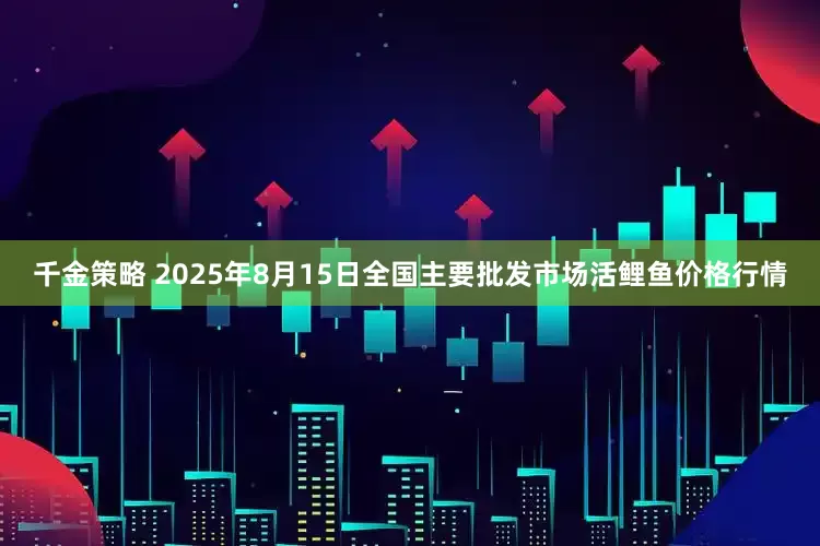 千金策略 2025年8月15日全国主要批发市场活鲤鱼价格行情