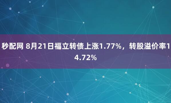 秒配网 8月21日福立转债上涨1.77%，转股溢价率14.72%