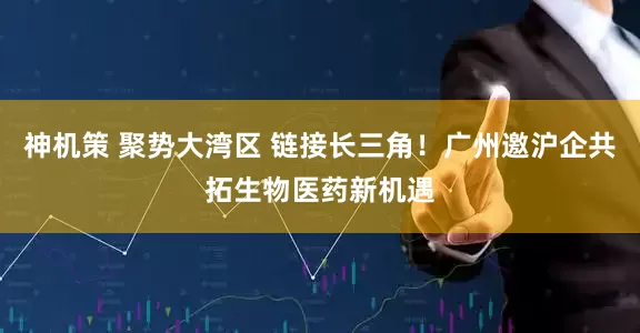 神机策 聚势大湾区 链接长三角！广州邀沪企共拓生物医药新机遇