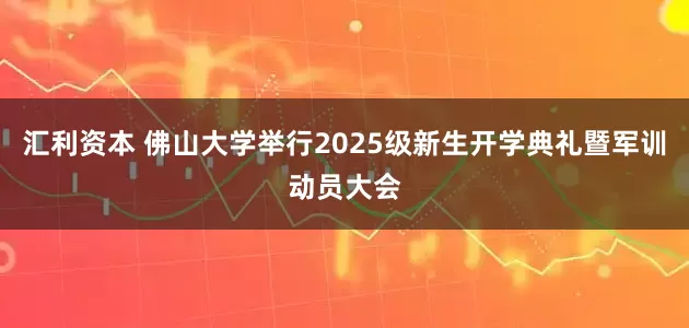 汇利资本 佛山大学举行2025级新生开学典礼暨军训动员大会