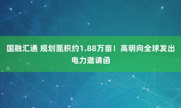 国融汇通 规划面积约1.88万亩！高明向全球发出电力邀请函