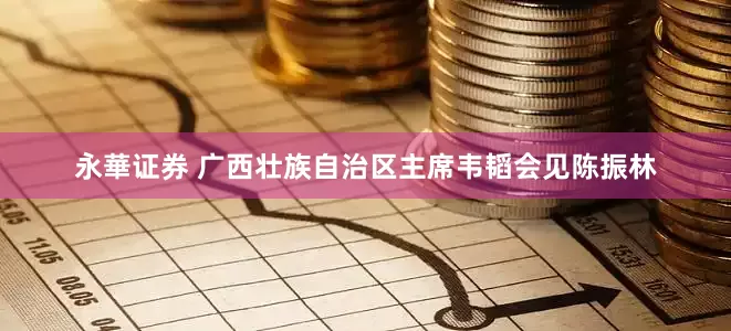永華证券 广西壮族自治区主席韦韬会见陈振林