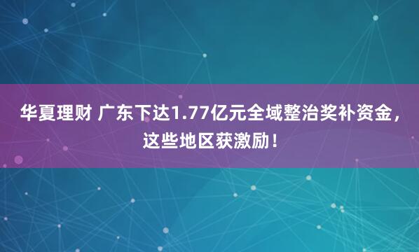 华夏理财 广东下达1.77亿元全域整治奖补资金，这些地区获激励！