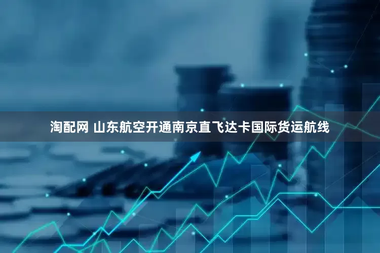 淘配网 山东航空开通南京直飞达卡国际货运航线