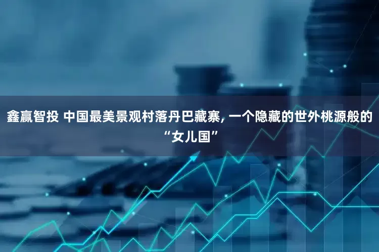 鑫赢智投 中国最美景观村落丹巴藏寨, 一个隐藏的世外桃源般的“女儿国”