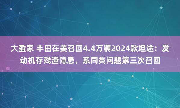 大盈家 丰田在美召回4.4万辆2024款坦途：发动机存残渣隐患，系同类问题第三次召回