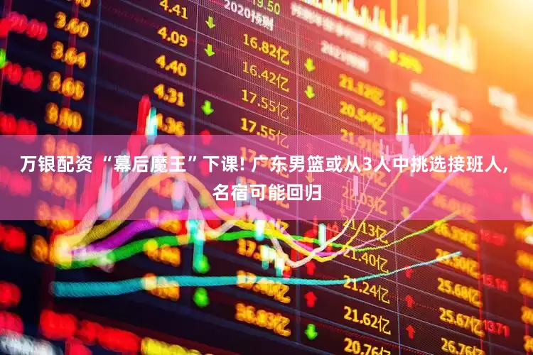 万银配资 “幕后魔王”下课! 广东男篮或从3人中挑选接班人, 名宿可能回归