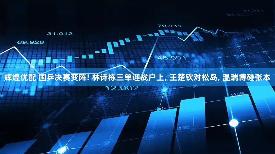 辉煌优配 国乒决赛变阵! 林诗栋三单迎战户上, 王楚钦对松岛, 温瑞博碰张本