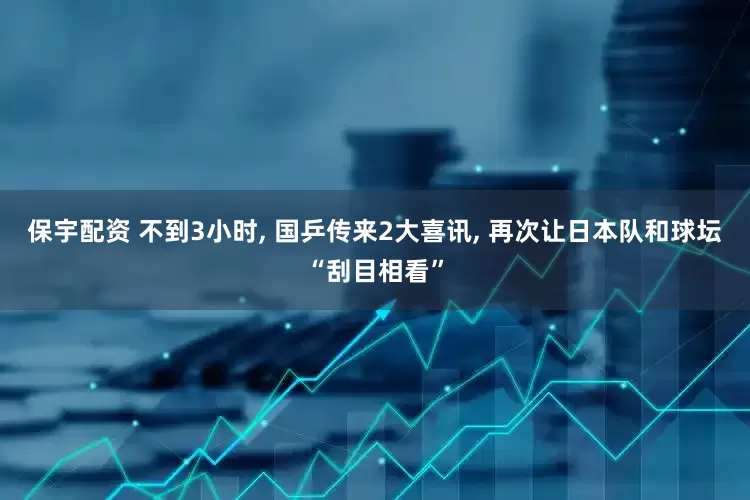 保宇配资 不到3小时, 国乒传来2大喜讯, 再次让日本队和球坛“刮目相看”