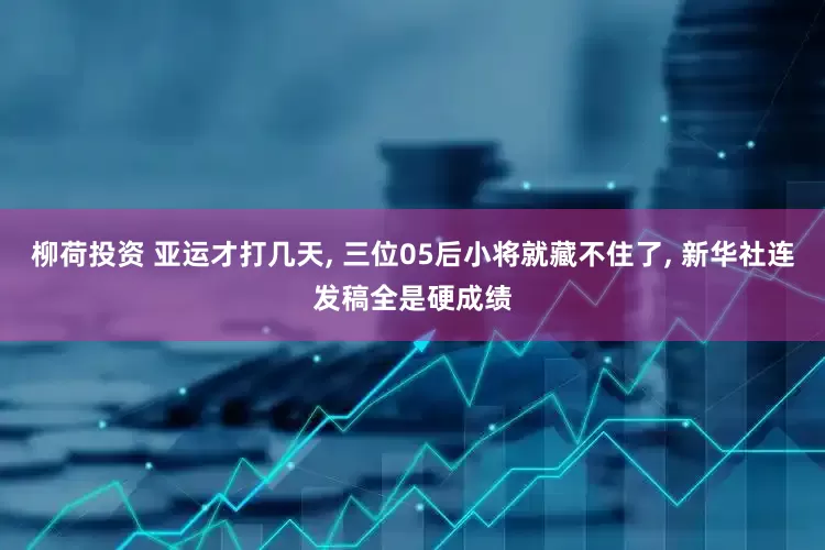 柳荷投资 亚运才打几天, 三位05后小将就藏不住了, 新华社连发稿全是硬成绩
