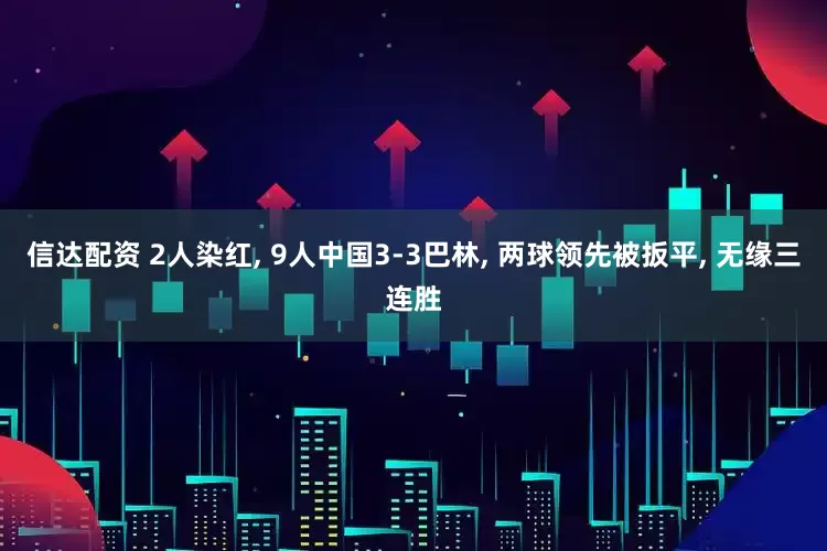 信达配资 2人染红, 9人中国3-3巴林, 两球领先被扳平, 无缘三连胜